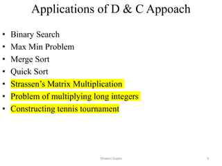 Applications of D & C Appoach
• Binary Search
• Max Min Problem
• Merge Sort
• Quick Sort
• Strassen’s Matrix Multiplication
• Problem of multiplying long integers
• Constructing tennis tournament
Shiwani Gupta 3
 