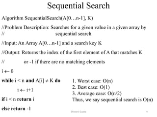 Sequential Search
Algorithm SequentialSearch(A[0…n-1], K)
//Problem Description: Searches for a given value in a given array by
// sequential search
//Input: An Array A[0…n-1] and a search key K
//Output: Returns the index of the first element of A that matches K
// or -1 if there are no matching elements
i  0
while i < n and A[i]  K do
i  i+1
if i < n return i
else return -1
1. Worst case: O(n)
2. Best case: O(1)
3. Average case: O(n/2)
Thus, we say sequential search is O(n)
Shiwani Gupta 4
 