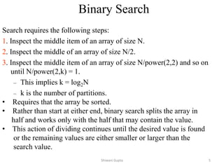Binary Search
Search requires the following steps:
1. Inspect the middle item of an array of size N.
2. Inspect the middle of an array of size N/2.
3. Inspect the middle item of an array of size N/power(2,2) and so on
until N/power(2,k) = 1.
– This implies k = log2N
– k is the number of partitions.
• Requires that the array be sorted.
• Rather than start at either end, binary search splits the array in
half and works only with the half that may contain the value.
• This action of dividing continues until the desired value is found
or the remaining values are either smaller or larger than the
search value.
Shiwani Gupta 5
 