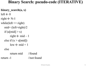Binary Search: pseudo-code (ITERATIVE)
binary_search(a, x)
left ← 0
right ← N-1
while(left <= right)
mid= (left+right)/2
if (a[mid] > x)
right ← mid – 1
else if (x > a[mid])
low ← mid + 1
else
return mid //found
return -1 //not found
Shiwani Gupta 6
 