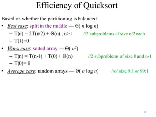 Efficiency of Quicksort
Based on whether the partitioning is balanced.
• Best case: split in the middle — Θ( n log n)
– T(n) = 2T(n/2) + Θ(n) , n>1 //2 subproblems of size n/2 each
– T(1)=0
• Worst case: sorted array — Θ( n2)
– T(n) = T(n-1) + T(0) + Θ(n) //2 subproblems of size 0 and n-1
– T(0)= 0
• Average case: random arrays — Θ( n log n) //of size 9:1 or 99:1
62
 