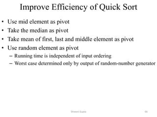 Improve Efficiency of Quick Sort
• Use mid element as pivot
• Take the median as pivot
• Take mean of first, last and middle element as pivot
• Use random element as pivot
– Running time is independent of input ordering
– Worst case determined only by output of random-number generator
Shiwani Gupta 66
 