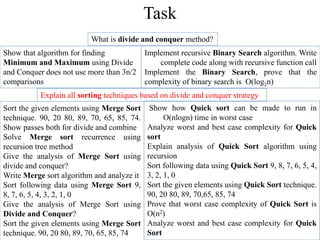 What is divide and conquer method?
Show that algorithm for finding
Minimum and Maximum using Divide
and Conquer does not use more than 3n/2
comparisons
Implement recursive Binary Search algorithm. Write
complete code along with recursive function call
Implement the Binary Search, prove that the
complexity of binary search is O(log2n)
Explain all sorting techniques based on divide and conquer strategy
Sort the given elements using Merge Sort
technique. 90, 20 80, 89, 70, 65, 85, 74.
Show passes both for divide and combine
Solve Merge sort recurrence using
recursion tree method
Give the analysis of Merge Sort using
divide and conquer?
Write Merge sort algorithm and analyze it
Sort following data using Merge Sort 9,
8, 7, 6, 5, 4, 3, 2, 1, 0
Give the analysis of Merge Sort using
Divide and Conquer?
Sort the given elements using Merge Sort
technique. 90, 20 80, 89, 70, 65, 85, 74
Show how Quick sort can be made to run in
O(nlogn) time in worst case
Analyze worst and best case complexity for Quick
sort
Explain analysis of Quick Sort algorithm using
recursion
Sort following data using Quick Sort 9, 8, 7, 6, 5, 4,
3, 2, 1, 0
Sort the given elements using Quick Sort technique.
90, 20 80, 89, 70,65, 85, 74
Prove that worst case complexity of Quick Sort is
O(n2)
Analyze worst and best case complexity for Quick
Sort
Task
 