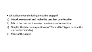 • What should we do during empathy, engage?
a) Introduce yourself and make the user feel comfortable.
b) Talk to the users at the same time to maximise our time
c) Simplify the interview questions to “Yes and No” types to ease the
users understanding
d) None of the above
 