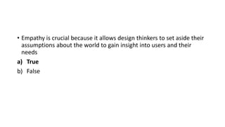 • Empathy is crucial because it allows design thinkers to set aside their
assumptions about the world to gain insight into users and their
needs
a) True
b) False
 