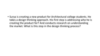 • Surya is creating a new product for Architectural college students. He
takes a design thinking approach. His first step is addressing who he is
creating the product for? And conducts research on understanding
the market. What is this step in the design thinking process?
 