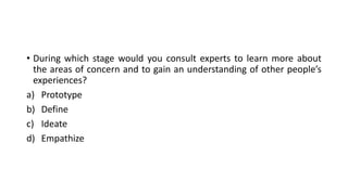 • During which stage would you consult experts to learn more about
the areas of concern and to gain an understanding of other people’s
experiences?
a) Prototype
b) Define
c) Ideate
d) Empathize
 
