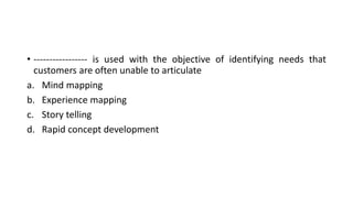 • ----------------- is used with the objective of identifying needs that
customers are often unable to articulate
a. Mind mapping
b. Experience mapping
c. Story telling
d. Rapid concept development
 