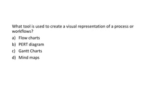 What tool is used to create a visual representation of a process or
workflows?
a) Flow charts
b) PERT diagram
c) Gantt Charts
d) Mind maps
 