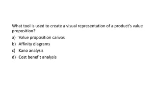 What tool is used to create a visual representation of a product’s value
proposition?
a) Value proposition canvas
b) Affinity diagrams
c) Kano analysis
d) Cost benefit analysis
 