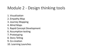 Module 2 - Design thinking tools
1. Visualization
2. Empathy Map
3. Journey Mapping
4. Mind Maps
5. Rapid Concept Development
6. Assumption testing
7. Prototyping
8. Story Telling
9. Co creation
10. Learning Launches
 
