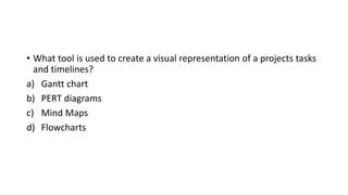 • What tool is used to create a visual representation of a projects tasks
and timelines?
a) Gantt chart
b) PERT diagrams
c) Mind Maps
d) Flowcharts
 
