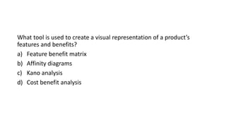 What tool is used to create a visual representation of a product’s
features and benefits?
a) Feature benefit matrix
b) Affinity diagrams
c) Kano analysis
d) Cost benefit analysis
 