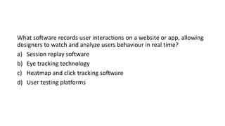 What software records user interactions on a website or app, allowing
designers to watch and analyze users behaviour in real time?
a) Session replay software
b) Eye tracking technology
c) Heatmap and click tracking software
d) User testing platforms
 