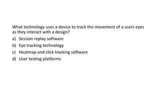 What technology uses a device to track the movement of a users eyes
as they interact with a design?
a) Session replay software
b) Eye tracking technology
c) Heatmap and click tracking software
d) User testing platforms
 