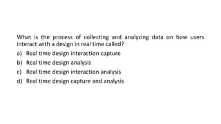 What is the process of collecting and analyzing data on how users
interact with a design in real time called?
a) Real time design interaction capture
b) Real time design analysis
c) Real time design interaction analysis
d) Real time design capture and analysis
 