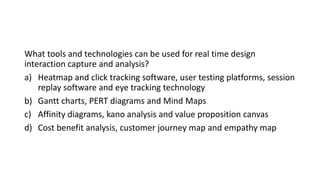 What tools and technologies can be used for real time design
interaction capture and analysis?
a) Heatmap and click tracking software, user testing platforms, session
replay software and eye tracking technology
b) Gantt charts, PERT diagrams and Mind Maps
c) Affinity diagrams, kano analysis and value proposition canvas
d) Cost benefit analysis, customer journey map and empathy map
 