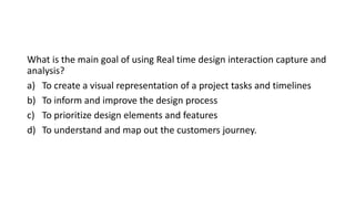 What is the main goal of using Real time design interaction capture and
analysis?
a) To create a visual representation of a project tasks and timelines
b) To inform and improve the design process
c) To prioritize design elements and features
d) To understand and map out the customers journey.
 