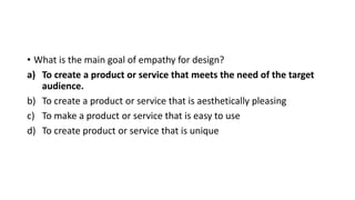 • What is the main goal of empathy for design?
a) To create a product or service that meets the need of the target
audience.
b) To create a product or service that is aesthetically pleasing
c) To make a product or service that is easy to use
d) To create product or service that is unique
 