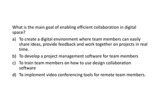 What is the main goal of enabling efficient collaboration in digital
space?
a) To create a digital environment where team members can easily
share ideas, provide feedback and work together on projects in real
time.
b) To develop a project management software for team members
c) To train team members on how to use design collaboration
software
d) To implement video conferencing tools for remote team members.
 