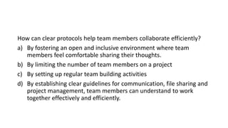 How can clear protocols help team members collaborate efficiently?
a) By fostering an open and inclusive environment where team
members feel comfortable sharing their thoughts.
b) By limiting the number of team members on a project
c) By setting up regular team building activities
d) By establishing clear guidelines for communication, file sharing and
project management, team members can understand to work
together effectively and efficiently.
 