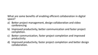 What are some benefits of enabling efficient collaboration in digital
space?
a) Better project management, design collaboration and video
conferencing
b) Improved productivity, better communication and faster project
completion.
c) Better communication, faster project completion and improved
productivity
d) Improved productivity, faster project completion and better design
collaboration.
 