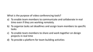 What is the purpose of video conferencing tools?
a) To enable team members to communicate and collaborate in real
time even if they are working remotely.
b) To organize tasks set deadlines and assign team members to specific
tasks
c) To enable team members to share and work together on design
projects in real time
d) To provide a platform for team building activities
 