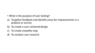 • What is the purpose of user testing?
a) To gather feedback and identify areas for improvements in a
product or service
b) To create a user-centered design
c) To create empathy map
d) To conduct user research
 