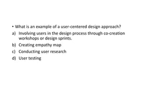 • What is an example of a user-centered design approach?
a) Involving users in the design process through co-creation
workshops or design sprints.
b) Creating empathy map
c) Conducting user research
d) User testing
 