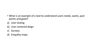 • What is an example of a tool to understand users needs, wants, pain
points and goals?
a) User testing
b) User centered deign
c) Surveys
d) Empathy maps
 