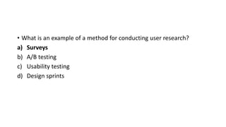 • What is an example of a method for conducting user research?
a) Surveys
b) A/B testing
c) Usability testing
d) Design sprints
 