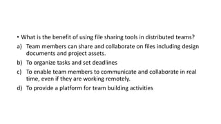 • What is the benefit of using file sharing tools in distributed teams?
a) Team members can share and collaborate on files including design
documents and project assets.
b) To organize tasks and set deadlines
c) To enable team members to communicate and collaborate in real
time, even if they are working remotely.
d) To provide a platform for team building activities
 