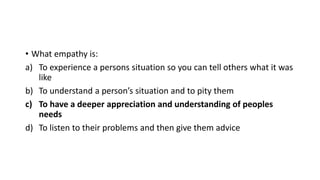 • What empathy is:
a) To experience a persons situation so you can tell others what it was
like
b) To understand a person’s situation and to pity them
c) To have a deeper appreciation and understanding of peoples
needs
d) To listen to their problems and then give them advice
 