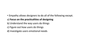 • Empathy allows designers to do all of the following except.
a) Focus on the practicalities of designing
b) Understand the way users do things
c) Figure out how users do things
d) Investigate users emotional needs
 