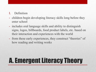 A. Emergent Literacy Theory
I. Definition
- children begin developing literacy skills long before they
enter school
- includes oral language skills and ability to distinguish
signs, logos, billboards, food product labels, etc. based on
their interaction and experiences with the world
- from these early experiences, they construct “theories” of
how reading and writing works
 