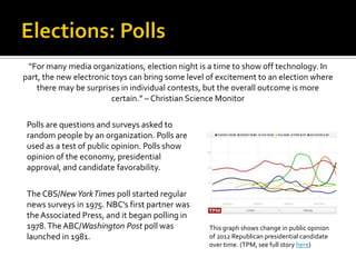 “For many media organizations, election night is a time to show off technology. In
part, the new electronic toys can bring some level of excitement to an election where
    there may be surprises in individual contests, but the overall outcome is more
                         certain.” – Christian Science Monitor

 Polls are questions and surveys asked to
 random people by an organization. Polls are
 used as a test of public opinion. Polls show
 opinion of the economy, presidential
 approval, and candidate favorability.

 The CBS/New York Times poll started regular
 news surveys in 1975. NBC's first partner was
 the Associated Press, and it began polling in
 1978. The ABC/Washington Post poll was            This graph shows change in public opinion
 launched in 1981.                                 of 2012 Republican presidential candidate
                                                   over time. (TPM, see full story here)
 