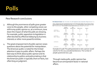 Pew Research conclusions

3.    Although the prominence of polls gives greater
      voice to the people, other competing voices can
      still trump public opinion or, at a minimum, tone
      down the impact of what the polls are showing.
      For example, public opposition to legislation is
      often blunted by effective lobbying by business
      interests or other more powerful entities.

4.    The great empowerment of public opinion raises
      questions about the potential for manipulation.
      The American public is noted for the limited           Example of a poll. This poll questioned on who a person would
      attention it pays to public affairs. Perhaps the       vote for for the 2012 presidential elections. The number of
                                                             people questioned was 1,756.
      best way to think about public opinion and its
      relationship to politics and policymaking is that
      the American public is typically short on facts, but   Through media polls, public opinion has
      often long on judgment.                                become an omnipresent factor in national
                                                             affairs.
 