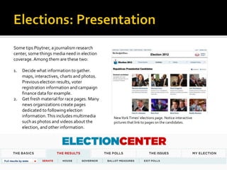 Some tips Poytner, a journalism research
center, some things media need in election
coverage. Among them are these two:

1.   Decide what information to gather.
     maps, interactives, charts and photos.
     Previous election results, voter
     registration information and campaign
     finance data for example.
2.   Get fresh material for race pages. Many
     news organizations create pages
     dedicated to following election
     information. This includes multimedia     New York Times’ elections page. Notice interactive
     such as photos and videos about the       pictures that link to pages on the candidates.
     election, and other information.
 