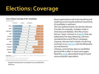 News organizations will write everything and
                                                     anything concerning the political movements
                                                     of candidates in elections.
                                                      But non-political events can also be relevant.
                                                     Consider, for example, mistakes made in
                                                     interviews and debates. Rick Perry had a
                                                     famous “oops” moment in a debate that was
                                                     talked about for days following, and even
                                                     considered the end of Perry’s campaign.
                                                     Likewise, Herman Cain’s nearly minute long
                                                     confusion in an interview with the Milwaukee
                                                     Journal Sentinal.
                                                     Likewise, commentary about a candidates
                                                     personal life is often in many news pages.
                                                     Read this article about Newt Gingrich’s past
                                                     wives and public speculation.

Graphic showing news coverage of 2012 presidential
elections.
 