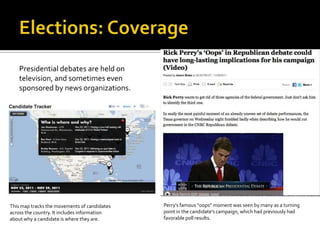 Presidential debates are held on
    television, and sometimes even
    sponsored by news organizations.




This map tracks the movements of candidates   Perry’s famous “oops” moment was seen by many as a turning
across the country. It includes information   point in the candidate’s campaign, which had previously had
about why a candidate is where they are.      favorable poll results.
 
