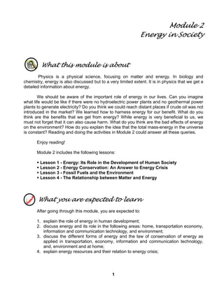 1
Module 2
Energy in Society
What this module is about
Physics is a physical science, focusing on matter and energy. In biology and
chemistry, energy is also discussed but to a very limited extent. It is in physics that we get a
detailed information about energy.
We should be aware of the important role of energy in our lives. Can you imagine
what life would be like if there were no hydroelectric power plants and no geothermal power
plants to generate electricity? Do you think we could reach distant places if crude oil was not
introduced in the market? We learned how to harness energy for our benefit. What do you
think are the benefits that we get from energy? While energy is very beneficial to us, we
must not forget that it can also cause harm. What do you think are the bad effects of energy
on the environment? How do you explain the idea that the total mass-energy in the universe
is constant? Reading and doing the activities in Module 2 could answer all these queries.
Enjoy reading!
Module 2 includes the following lessons:
Lesson 1 - Energy: Its Role in the Development of Human Society
Lesson 2 - Energy Conservation: An Answer to Energy Crisis
Lesson 3 - Fossil Fuels and the Environment
Lesson 4 - The Relationship between Matter and Energy
What you are expected to learn
After going through this module, you are expected to:
1. explain the role of energy in human development;
2. discuss energy and its role in the following areas: home, transportation economy,
information and communication technology, and environment;
3. discuss the different forms of energy and the law of conservation of energy as
applied in transportation, economy, information and communication technology,
and, environment and at home;
4. explain energy resources and their relation to energy crisis;
 