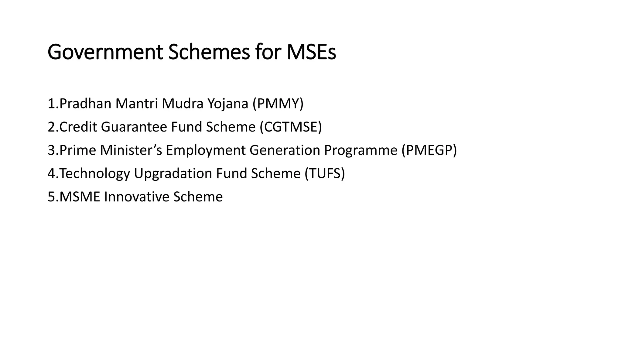Government Schemes for MSEs
1.Pradhan Mantri Mudra Yojana (PMMY)
2.Credit Guarantee Fund Scheme (CGTMSE)
3.Prime Minister’s Employment Generation Programme (PMEGP)
4.Technology Upgradation Fund Scheme (TUFS)
5.MSME Innovative Scheme
 