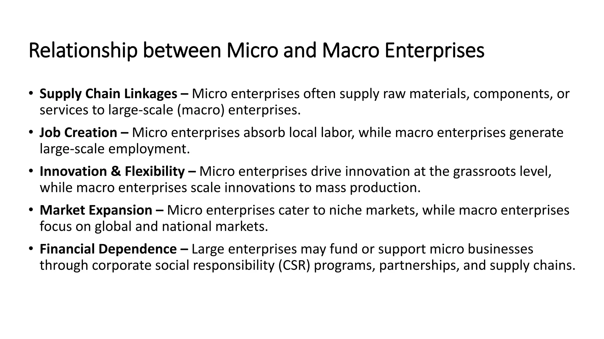 Relationship between Micro and Macro Enterprises
• Supply Chain Linkages – Micro enterprises often supply raw materials, components, or
services to large-scale (macro) enterprises.
• Job Creation – Micro enterprises absorb local labor, while macro enterprises generate
large-scale employment.
• Innovation & Flexibility – Micro enterprises drive innovation at the grassroots level,
while macro enterprises scale innovations to mass production.
• Market Expansion – Micro enterprises cater to niche markets, while macro enterprises
focus on global and national markets.
• Financial Dependence – Large enterprises may fund or support micro businesses
through corporate social responsibility (CSR) programs, partnerships, and supply chains.
 