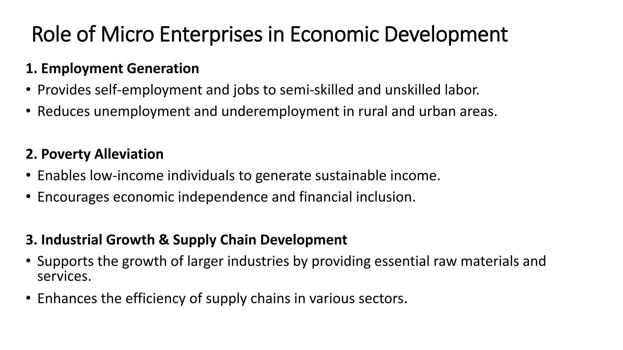 Role of Micro Enterprises in Economic Development
1. Employment Generation
• Provides self-employment and jobs to semi-skilled and unskilled labor.
• Reduces unemployment and underemployment in rural and urban areas.
2. Poverty Alleviation
• Enables low-income individuals to generate sustainable income.
• Encourages economic independence and financial inclusion.
3. Industrial Growth & Supply Chain Development
• Supports the growth of larger industries by providing essential raw materials and
services.
• Enhances the efficiency of supply chains in various sectors.
 