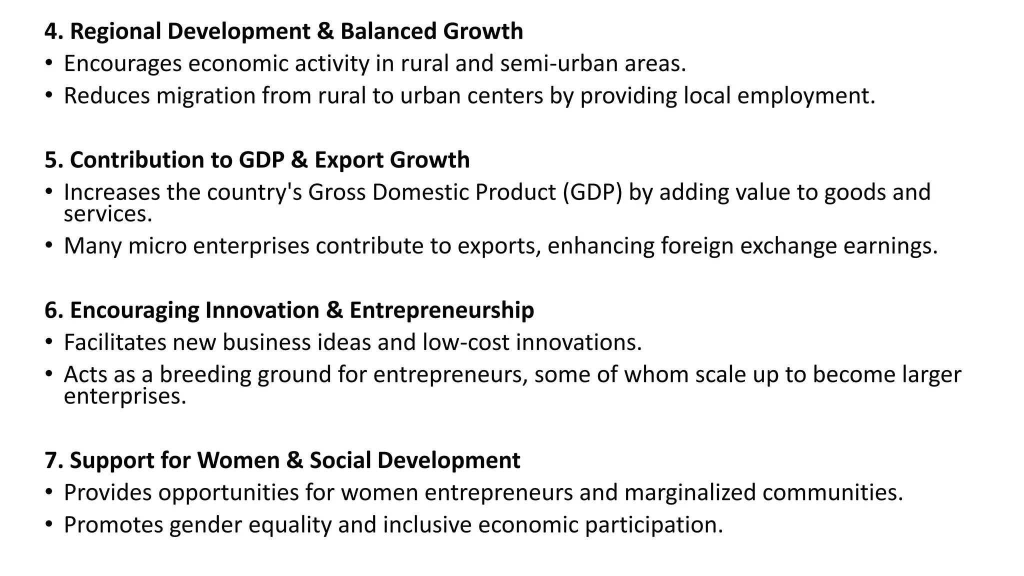 4. Regional Development & Balanced Growth
• Encourages economic activity in rural and semi-urban areas.
• Reduces migration from rural to urban centers by providing local employment.
5. Contribution to GDP & Export Growth
• Increases the country's Gross Domestic Product (GDP) by adding value to goods and
services.
• Many micro enterprises contribute to exports, enhancing foreign exchange earnings.
6. Encouraging Innovation & Entrepreneurship
• Facilitates new business ideas and low-cost innovations.
• Acts as a breeding ground for entrepreneurs, some of whom scale up to become larger
enterprises.
7. Support for Women & Social Development
• Provides opportunities for women entrepreneurs and marginalized communities.
• Promotes gender equality and inclusive economic participation.
 
