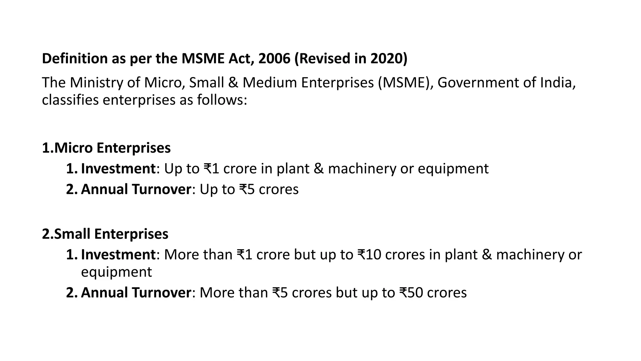Definition as per the MSME Act, 2006 (Revised in 2020)
The Ministry of Micro, Small & Medium Enterprises (MSME), Government of India,
classifies enterprises as follows:
1.Micro Enterprises
1. Investment: Up to ₹1 crore in plant & machinery or equipment
2. Annual Turnover: Up to ₹5 crores
2.Small Enterprises
1. Investment: More than ₹1 crore but up to ₹10 crores in plant & machinery or
equipment
2. Annual Turnover: More than ₹5 crores but up to ₹50 crores
 