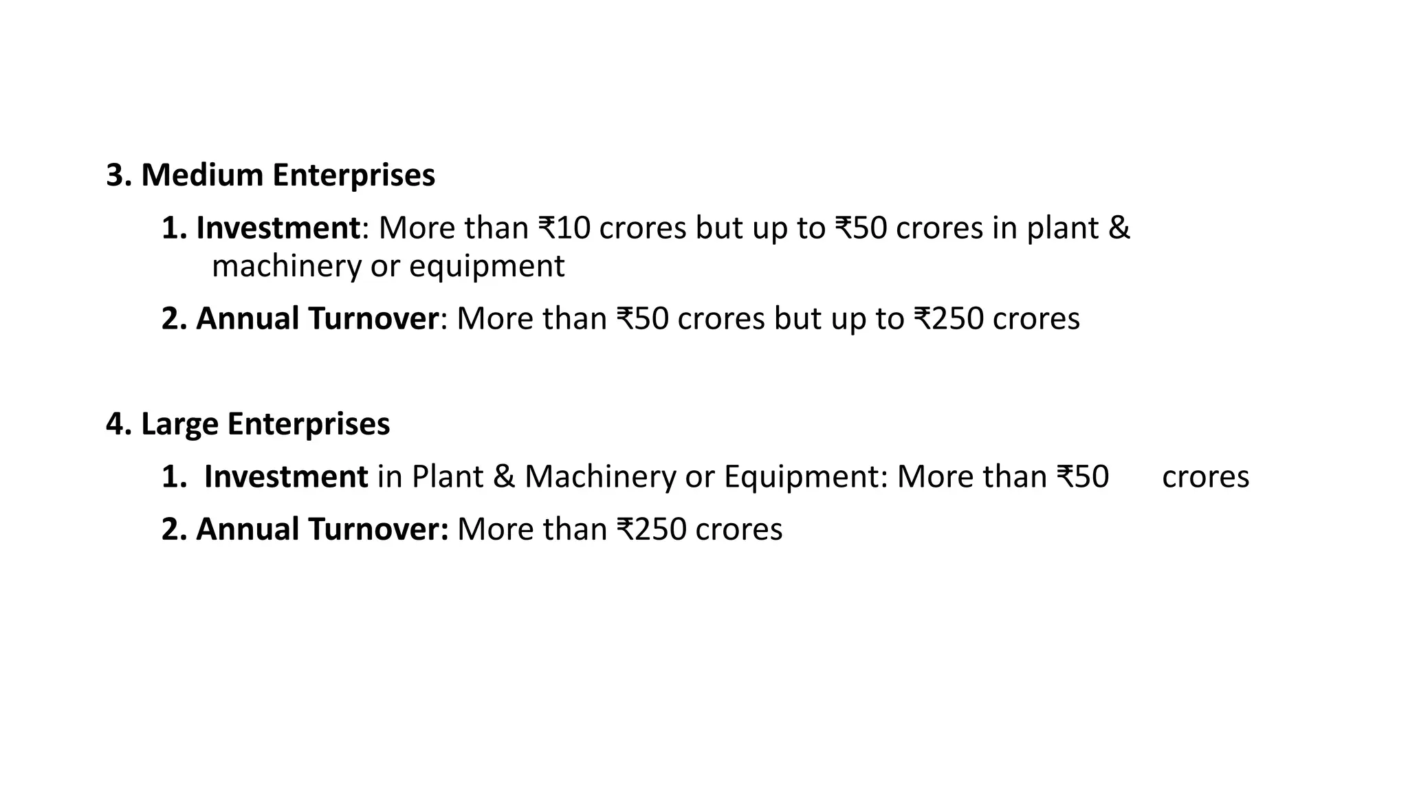 3. Medium Enterprises
1. Investment: More than ₹10 crores but up to ₹50 crores in plant &
machinery or equipment
2. Annual Turnover: More than ₹50 crores but up to ₹250 crores
4. Large Enterprises
1. Investment in Plant & Machinery or Equipment: More than ₹50 crores
2. Annual Turnover: More than ₹250 crores
 