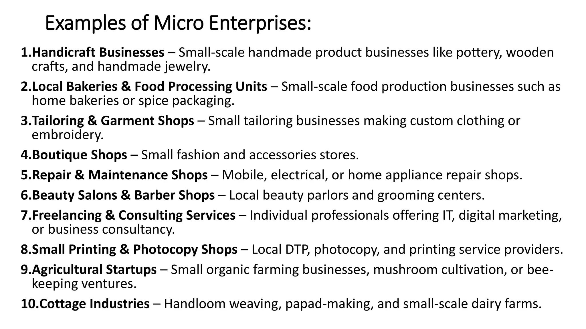Examples of Micro Enterprises:
1.Handicraft Businesses – Small-scale handmade product businesses like pottery, wooden
crafts, and handmade jewelry.
2.Local Bakeries & Food Processing Units – Small-scale food production businesses such as
home bakeries or spice packaging.
3.Tailoring & Garment Shops – Small tailoring businesses making custom clothing or
embroidery.
4.Boutique Shops – Small fashion and accessories stores.
5.Repair & Maintenance Shops – Mobile, electrical, or home appliance repair shops.
6.Beauty Salons & Barber Shops – Local beauty parlors and grooming centers.
7.Freelancing & Consulting Services – Individual professionals offering IT, digital marketing,
or business consultancy.
8.Small Printing & Photocopy Shops – Local DTP, photocopy, and printing service providers.
9.Agricultural Startups – Small organic farming businesses, mushroom cultivation, or bee-
keeping ventures.
10.Cottage Industries – Handloom weaving, papad-making, and small-scale dairy farms.
 