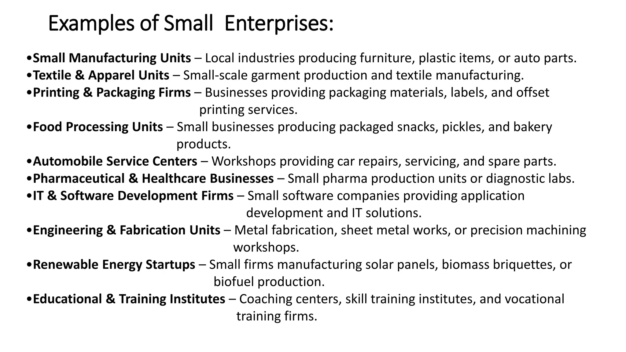 Examples of Small Enterprises:
•Small Manufacturing Units – Local industries producing furniture, plastic items, or auto parts.
•Textile & Apparel Units – Small-scale garment production and textile manufacturing.
•Printing & Packaging Firms – Businesses providing packaging materials, labels, and offset
printing services.
•Food Processing Units – Small businesses producing packaged snacks, pickles, and bakery
products.
•Automobile Service Centers – Workshops providing car repairs, servicing, and spare parts.
•Pharmaceutical & Healthcare Businesses – Small pharma production units or diagnostic labs.
•IT & Software Development Firms – Small software companies providing application
development and IT solutions.
•Engineering & Fabrication Units – Metal fabrication, sheet metal works, or precision machining
workshops.
•Renewable Energy Startups – Small firms manufacturing solar panels, biomass briquettes, or
biofuel production.
•Educational & Training Institutes – Coaching centers, skill training institutes, and vocational
training firms.
 