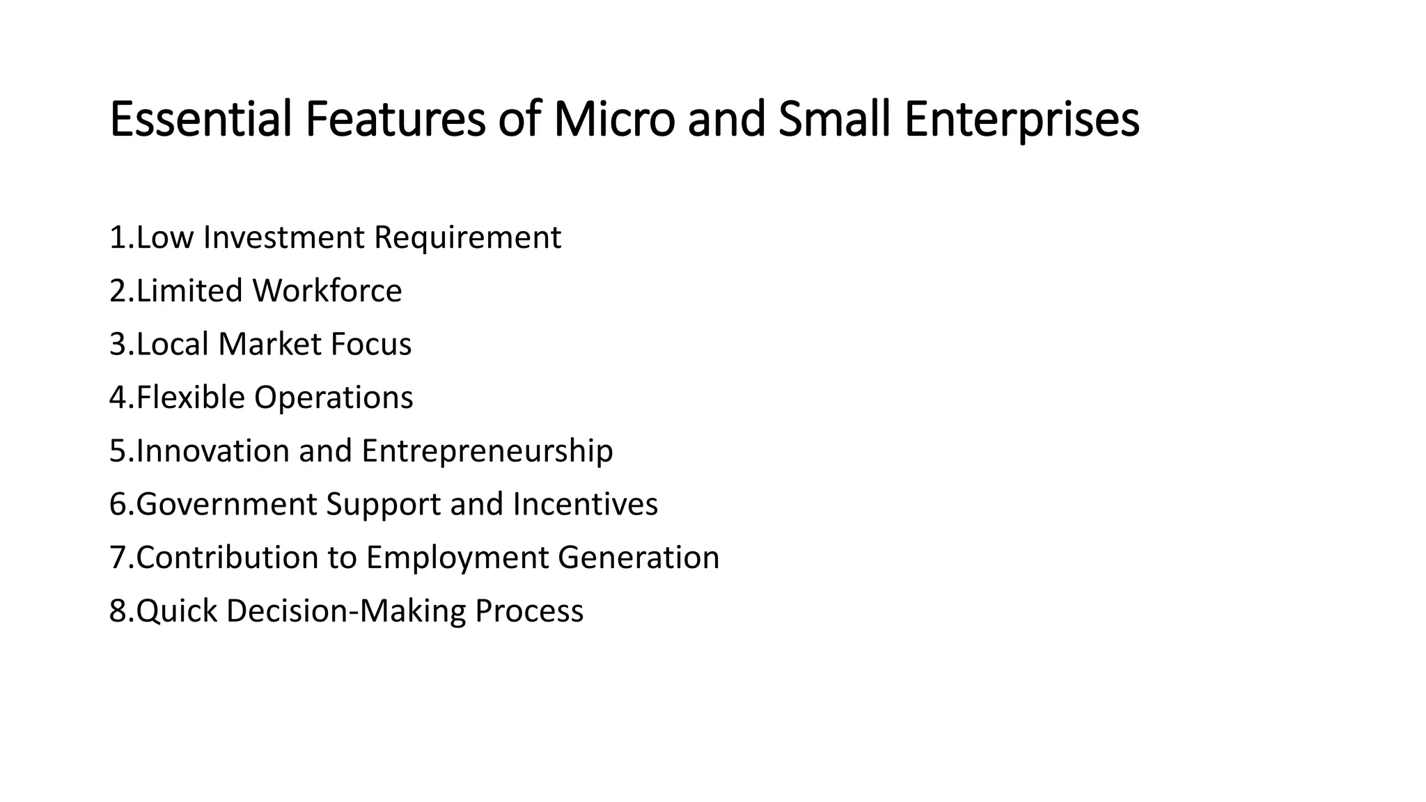Essential Features of Micro and Small Enterprises
1.Low Investment Requirement
2.Limited Workforce
3.Local Market Focus
4.Flexible Operations
5.Innovation and Entrepreneurship
6.Government Support and Incentives
7.Contribution to Employment Generation
8.Quick Decision-Making Process
 
